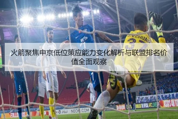 火箭聚焦申京低位策应能力变化解析与联盟排名价值全面观察