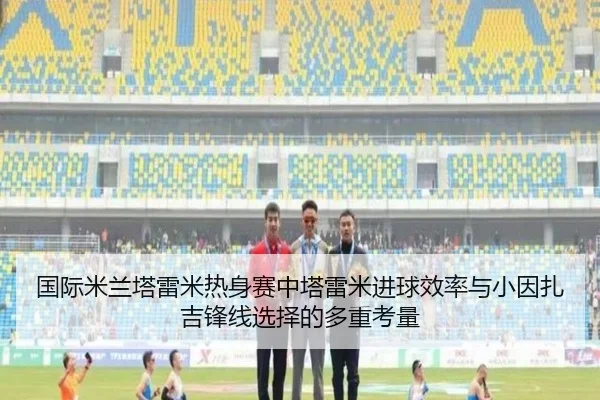 国际米兰塔雷米热身赛中塔雷米进球效率与小因扎吉锋线选择的多重考量 - kaiyun