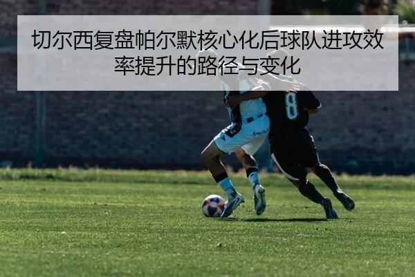 切尔西复盘帕尔默核心化后球队进攻效率提升的路径与变化